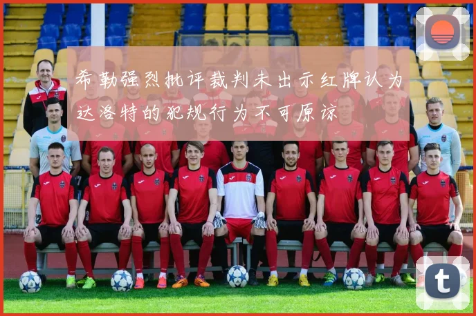 希勒强烈批评裁判未出示红牌认为达洛特的犯规行为不可原谅