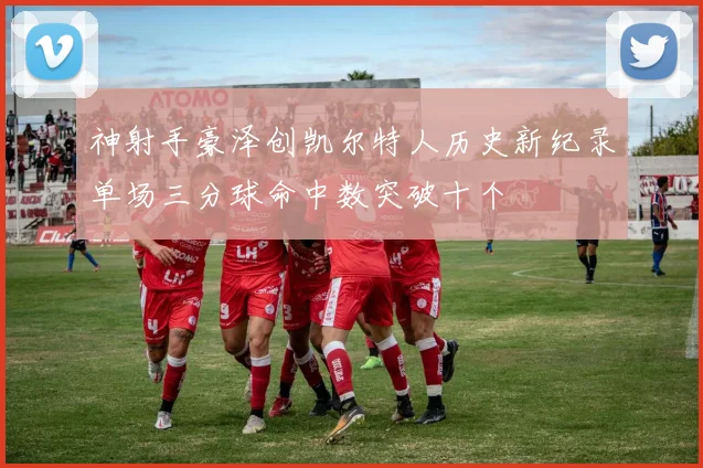 神射手豪泽创凯尔特人历史新纪录单场三分球命中数突破十个