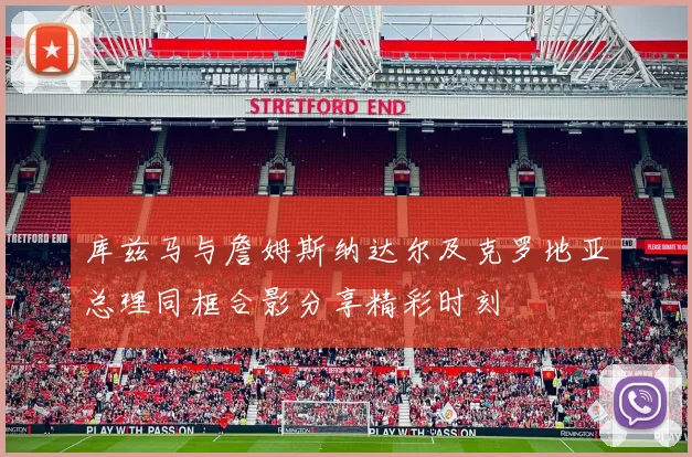 库兹马与詹姆斯纳达尔及克罗地亚总理同框合影分享精彩时刻