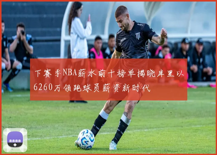 下赛季NBA薪水前十榜单揭晓库里以6260万领跑球员薪资新时代