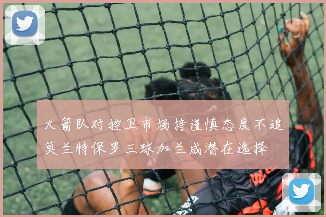 火箭队对控卫市场持谨慎态度不追莫兰特保罗三球加兰成潜在选择