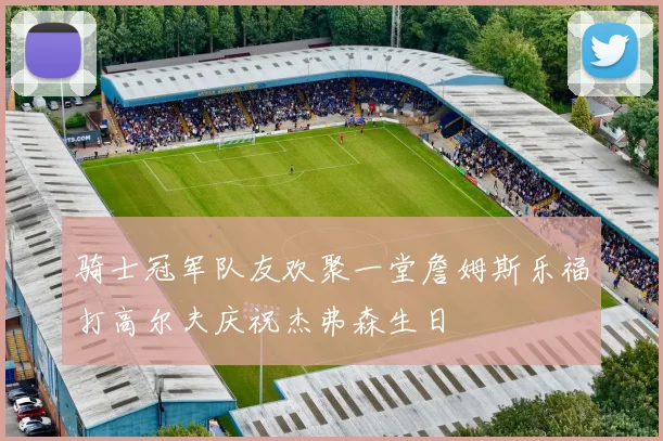 骑士冠军队友欢聚一堂詹姆斯乐福打高尔夫庆祝杰弗森生日