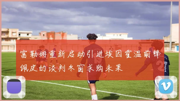 富勒姆重新启动引进埃因霍温前锋佩皮的谈判冬窗求购未果