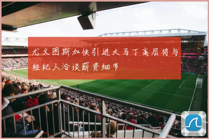 尤文图斯加快引进大马丁高层将与经纪人洽谈薪资细节