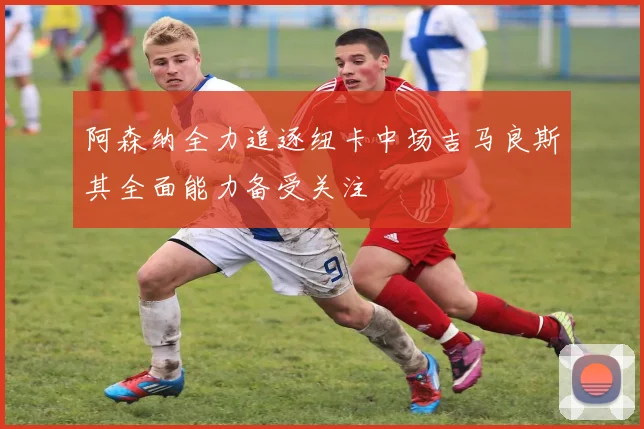 阿森纳全力追逐纽卡中场吉马良斯其全面能力备受关注