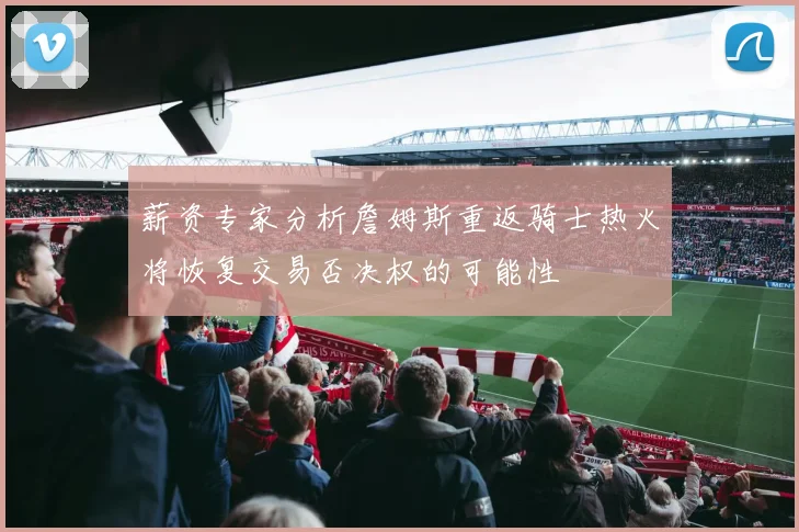薪资专家分析詹姆斯重返骑士热火将恢复交易否决权的可能性