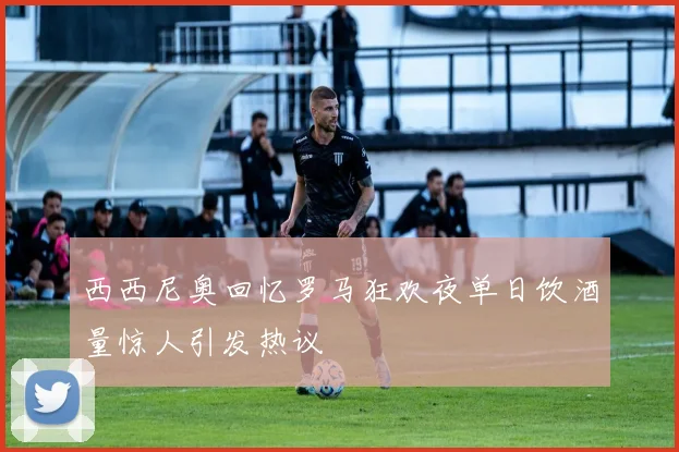 西西尼奥回忆罗马狂欢夜单日饮酒量惊人引发热议