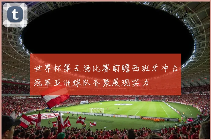 世界杯第五场比赛前瞻西班牙冲击冠军亚洲球队齐聚展现实力