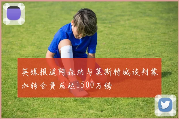 英媒报道阿森纳与莱斯特城谈判蒙加转会费或达1500万镑