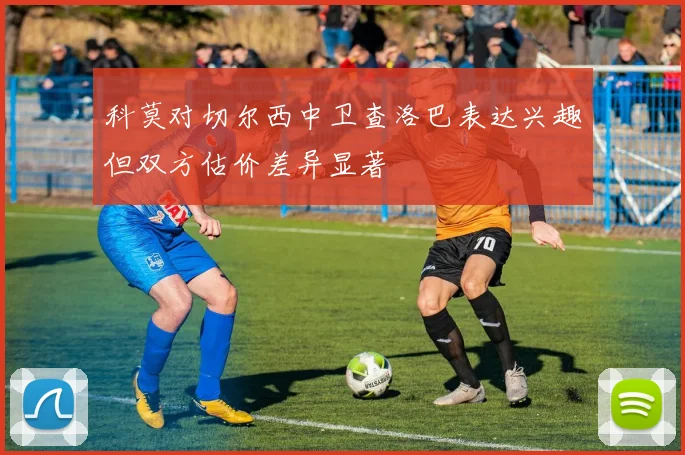 科莫对切尔西中卫查洛巴表达兴趣但双方估价差异显著