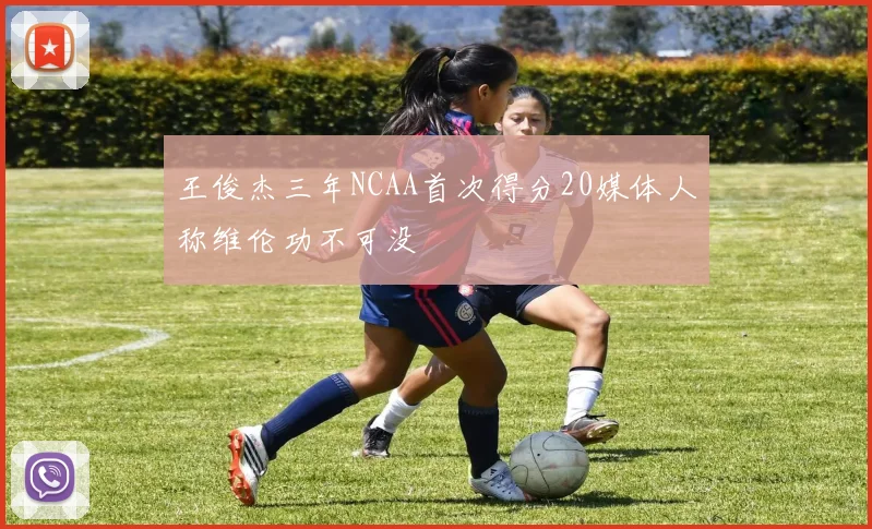 王俊杰三年NCAA首次得分20媒体人称维伦功不可没
