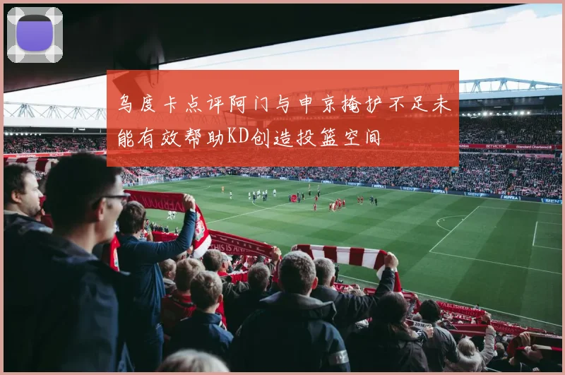 乌度卡点评阿门与申京掩护不足未能有效帮助KD创造投篮空间