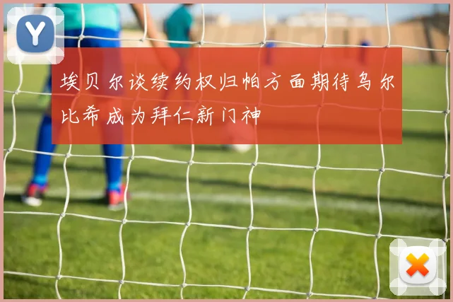 埃贝尔谈续约权归帕方面期待乌尔比希成为拜仁新门神