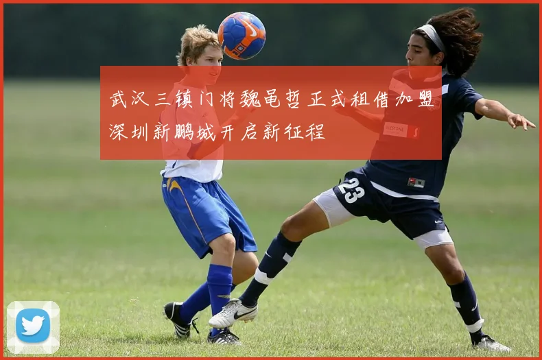 武汉三镇门将魏黾哲正式租借加盟深圳新鹏城开启新征程